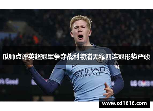 瓜帅点评英超冠军争夺战利物浦无缘四连冠形势严峻